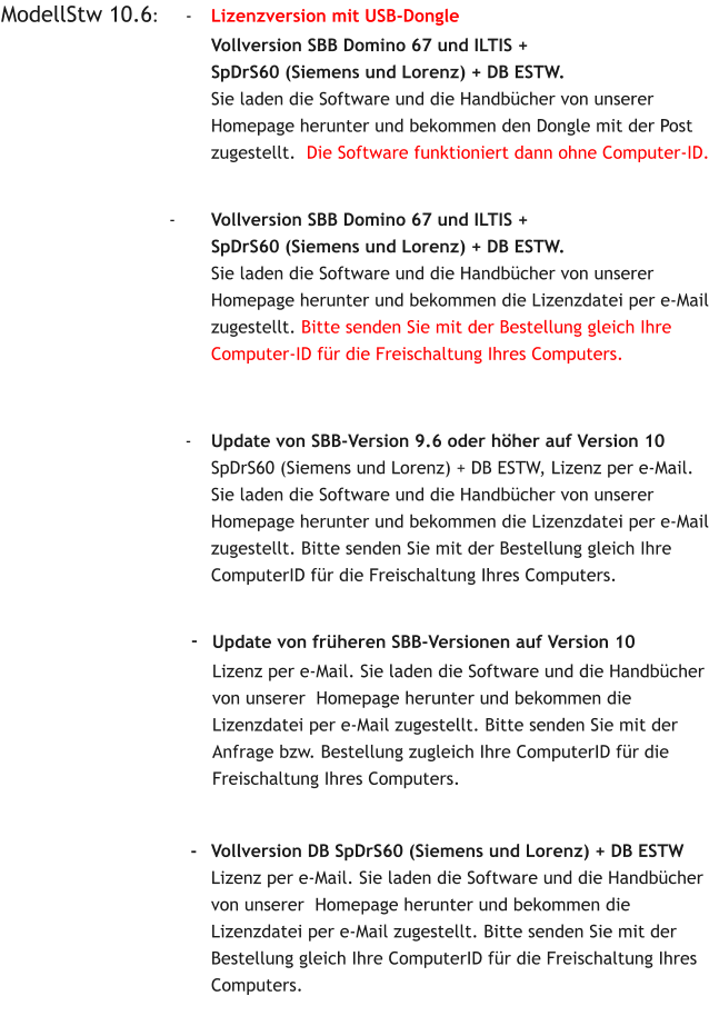 ModellStw 10.6:     -	Lizenzversion mit USB-Dongle Vollversion SBB Domino 67 und ILTIS + SpDrS60 (Siemens und Lorenz) + DB ESTW.Sie laden die Software und die Handbücher von unserer  Homepage herunter und bekommen den Dongle mit der Post  zugestellt.  Die Software funktioniert dann ohne Computer-ID.                                                                              -  	Vollversion DB SpDrS60 (Siemens und Lorenz) + DB ESTW Lizenz per e-Mail. Sie laden die Software und die Handbücher von unserer  Homepage herunter und bekommen die Lizenzdatei per e-Mail zugestellt. Bitte senden Sie mit der Bestellung gleich Ihre ComputerID für die Freischaltung Ihres Computers.    	   			- 	Vollversion SBB Domino 67 und ILTIS + SpDrS60 (Siemens und Lorenz) + DB ESTW.Sie laden die Software und die Handbücher von unserer  Homepage herunter und bekommen die Lizenzdatei per e-Mail zugestellt. Bitte senden Sie mit der Bestellung gleich Ihre Computer-ID für die Freischaltung Ihres Computers.     -  	Update von SBB-Version 9.6 oder höher auf Version 10 SpDrS60 (Siemens und Lorenz) + DB ESTW, Lizenz per e-Mail. Sie laden die Software und die Handbücher von unserer  Homepage herunter und bekommen die Lizenzdatei per e-Mail zugestellt. Bitte senden Sie mit der Bestellung gleich Ihre ComputerID für die Freischaltung Ihres Computers.     -  	Update von früheren SBB-Versionen auf Version 10 Lizenz per e-Mail. Sie laden die Software und die Handbücher von unserer  Homepage herunter und bekommen die Lizenzdatei per e-Mail zugestellt. Bitte senden Sie mit der Anfrage bzw. Bestellung zugleich Ihre ComputerID für die Freischaltung Ihres Computers.